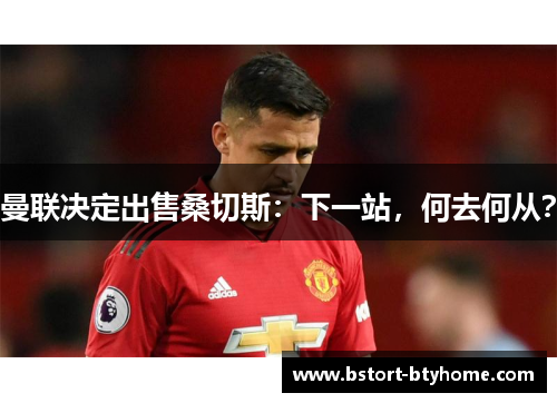 曼联决定出售桑切斯：下一站，何去何从？