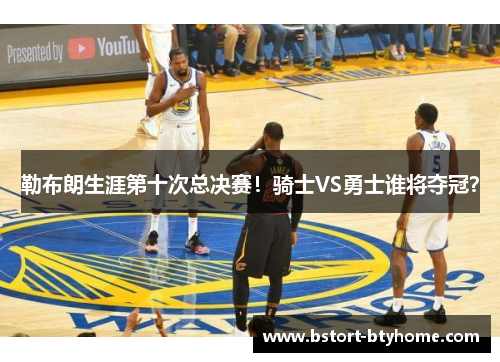 勒布朗生涯第十次总决赛！骑士VS勇士谁将夺冠？