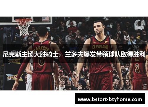 尼克斯主场大胜骑士，兰多夫爆发带领球队取得胜利