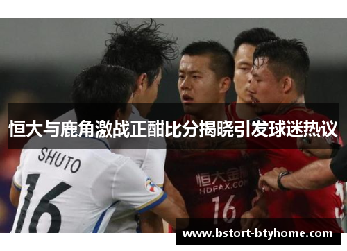 恒大与鹿角激战正酣比分揭晓引发球迷热议